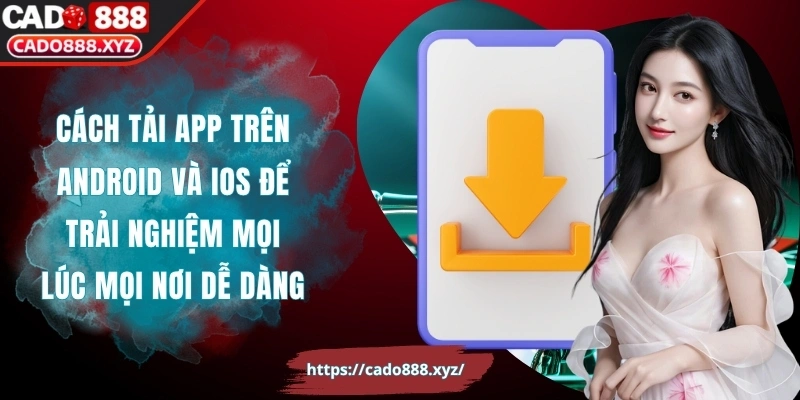 Cách tải app trên Android và iOS để trải nghiệm mọi lúc mọi nơi dễ dàng
